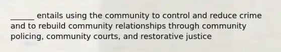 ______ entails using the community to control and reduce crime and to rebuild community relationships through community policing, community courts, and restorative justice