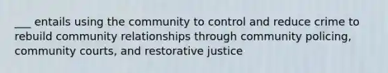 ___ entails using the community to control and reduce crime to rebuild community relationships through community policing, community courts, and restorative justice