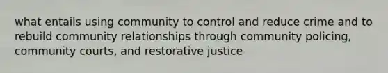 what entails using community to control and reduce crime and to rebuild community relationships through community policing, community courts, and restorative justice