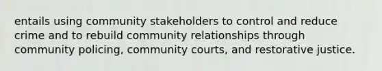 entails using community stakeholders to control and reduce crime and to rebuild community relationships through community policing, community courts, and restorative justice.