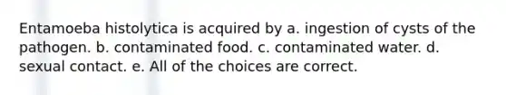 Entamoeba histolytica is acquired by a. ingestion of cysts of the pathogen. b. contaminated food. c. contaminated water. d. sexual contact. e. All of the choices are correct.