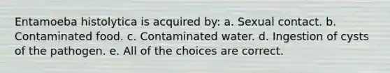 Entamoeba histolytica is acquired by: a. Sexual contact. b. Contaminated food. c. Contaminated water. d. Ingestion of cysts of the pathogen. e. All of the choices are correct.