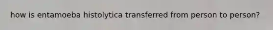 how is entamoeba histolytica transferred from person to person?