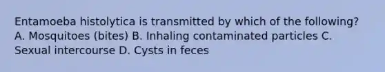 Entamoeba histolytica is transmitted by which of the following? A. Mosquitoes (bites) B. Inhaling contaminated particles C. Sexual intercourse D. Cysts in feces