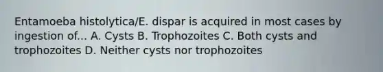 Entamoeba histolytica/E. dispar is acquired in most cases by ingestion of... A. Cysts B. Trophozoites C. Both cysts and trophozoites D. Neither cysts nor trophozoites