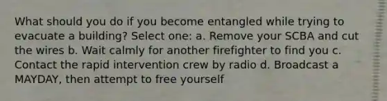 What should you do if you become entangled while trying to evacuate a building? Select one: a. Remove your SCBA and cut the wires b. Wait calmly for another firefighter to find you c. Contact the rapid intervention crew by radio d. Broadcast a MAYDAY, then attempt to free yourself