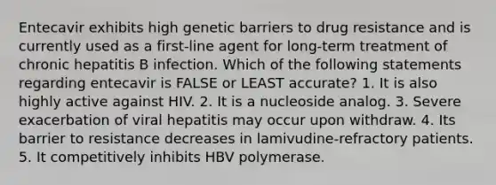 Entecavir exhibits high genetic barriers to drug resistance and is currently used as a first-line agent for long-term treatment of chronic hepatitis B infection. Which of the following statements regarding entecavir is FALSE or LEAST accurate? 1. It is also highly active against HIV. 2. It is a nucleoside analog. 3. Severe exacerbation of viral hepatitis may occur upon withdraw. 4. Its barrier to resistance decreases in lamivudine-refractory patients. 5. It competitively inhibits HBV polymerase.