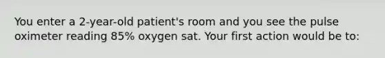 You enter a 2-year-old patient's room and you see the pulse oximeter reading 85% oxygen sat. Your first action would be to:
