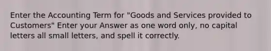 Enter the Accounting Term for "Goods and Services provided to Customers" Enter your Answer as one word only, no capital letters all small letters, and spell it correctly.