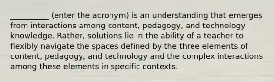 __________ (enter the acronym) is an understanding that emerges from interactions among content, pedagogy, and technology knowledge. Rather, solutions lie in the ability of a teacher to flexibly navigate the spaces defined by the three elements of content, pedagogy, and technology and the complex interactions among these elements in specific contexts.