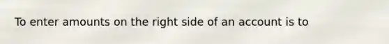 To enter amounts on the right side of an account is to