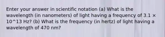 Enter your answer in <a href='https://www.questionai.com/knowledge/kiQSMgChcx-scientific-notation' class='anchor-knowledge'>scientific notation</a> (a) What is the wavelength (in nanometers) of light having a frequency of 3.1 × 10^13 Hz? (b) What is the frequency (in hertz) of light having a wavelength of 470 nm?