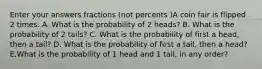 Enter your answers fractions (not percents )A coin fair is flipped 2 times. A. What is the probability of 2 heads? B. What is the probability of 2 tails? C. What is the probability of first a head, then a tail? D. What is the probability of first a tail, then a head? E.What is the probability of 1 head and 1 tail, in any order?