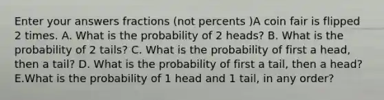 Enter your answers fractions (not percents )A coin fair is flipped 2 times. A. What is the probability of 2 heads? B. What is the probability of 2 tails? C. What is the probability of first a head, then a tail? D. What is the probability of first a tail, then a head? E.What is the probability of 1 head and 1 tail, in any order?