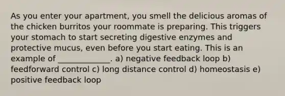 As you enter your apartment, you smell the delicious aromas of the chicken burritos your roommate is preparing. This triggers your stomach to start secreting <a href='https://www.questionai.com/knowledge/kK14poSlmL-digestive-enzymes' class='anchor-knowledge'>digestive enzymes</a> and protective mucus, even before you start eating. This is an example of _____________. a) negative feedback loop b) feedforward control c) long distance control d) homeostasis e) positive feedback loop