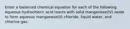 Enter a balanced chemical equation for each of the following. Aqueous hydrochloric acid reacts with solid manganese(IV) oxide to form aqueous manganese(II) chloride, liquid water, and chlorine gas.