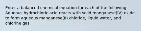 Enter a balanced chemical equation for each of the following. Aqueous hydrochloric acid reacts with solid manganese(IV) oxide to form aqueous manganese(II) chloride, liquid water, and chlorine gas.