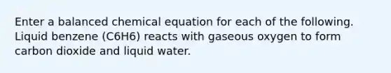 Enter a balanced chemical equation for each of the following. Liquid benzene (C6H6) reacts with gaseous oxygen to form carbon dioxide and liquid water.