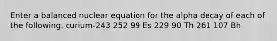 Enter a balanced nuclear equation for the alpha decay of each of the following. curium-243 252 99 Es 229 90 Th 261 107 Bh