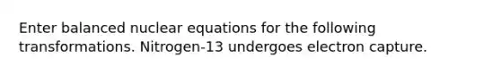 Enter balanced nuclear equations for the following transformations. Nitrogen-13 undergoes electron capture.