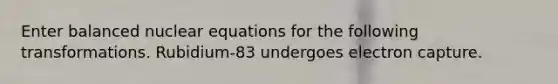 Enter balanced nuclear equations for the following transformations. Rubidium-83 undergoes electron capture.