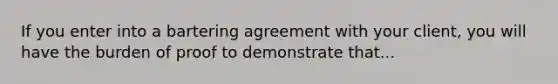 If you enter into a bartering agreement with your client, you will have the burden of proof to demonstrate that...