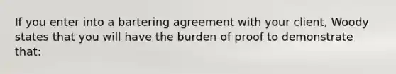 If you enter into a bartering agreement with your client, Woody states that you will have the burden of proof to demonstrate that: