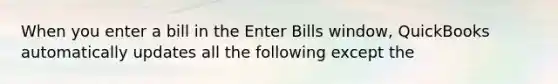 When you enter a bill in the Enter Bills window, QuickBooks automatically updates all the following except the