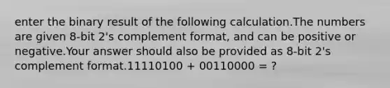 enter the binary result of the following calculation.The numbers are given 8-bit 2's complement format, and can be positive or negative.Your answer should also be provided as 8-bit 2's complement format.11110100 + 00110000 = ?