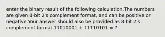 enter the binary result of the following calculation.The numbers are given 8-bit 2's complement format, and can be positive or negative.Your answer should also be provided as 8-bit 2's complement format.11010001 + 11110101 = ?