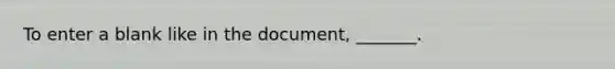 To enter a blank like in the document, _______.