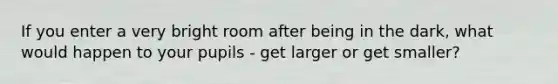 If you enter a very bright room after being in the dark, what would happen to your pupils - get larger or get smaller?