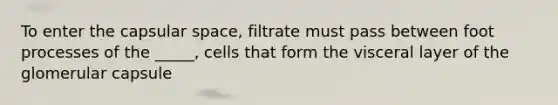 To enter the capsular space, filtrate must pass between foot processes of the _____, cells that form the visceral layer of the glomerular capsule