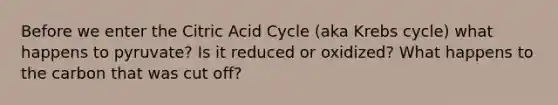 Before we enter the Citric Acid Cycle (aka Krebs cycle) what happens to pyruvate? Is it reduced or oxidized? What happens to the carbon that was cut off?