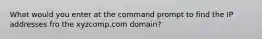 What would you enter at the command prompt to find the IP addresses fro the xyzcomp.com domain?