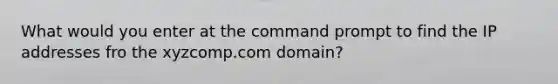 What would you enter at the command prompt to find the IP addresses fro the xyzcomp.com domain?