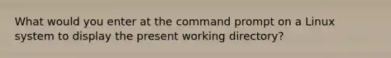 What would you enter at the command prompt on a Linux system to display the present working directory?