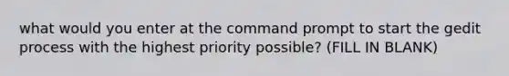 what would you enter at the command prompt to start the gedit process with the highest priority possible? (FILL IN BLANK)