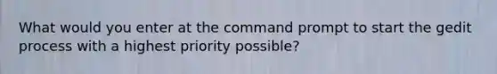 What would you enter at the command prompt to start the gedit process with a highest priority possible?