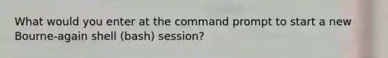 What would you enter at the command prompt to start a new Bourne-again shell (bash) session?