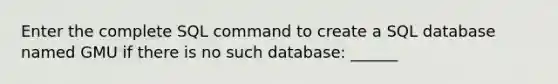 Enter the complete SQL command to create a SQL database named GMU if there is no such database: ______