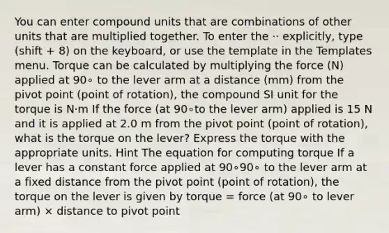 You can enter compound units that are combinations of other units that are multiplied together. To enter the ⋅⋅ explicitly, type (shift + 8) on the keyboard, or use the template in the Templates menu. Torque can be calculated by multiplying the force (N) applied at 90∘ to the lever arm at a distance (mm) from the pivot point (point of rotation), the compound SI unit for the torque is N⋅m If the force (at 90∘to the lever arm) applied is 15 N and it is applied at 2.0 m from the pivot point (point of rotation), what is the torque on the lever? Express the torque with the appropriate units. Hint The equation for computing torque If a lever has a constant force applied at 90∘90∘ to the lever arm at a fixed distance from the pivot point (point of rotation), the torque on the lever is given by torque = force (at 90∘ to lever arm) × distance to pivot point