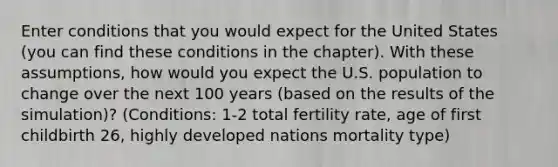 Enter conditions that you would expect for the United States (you can find these conditions in the chapter). With these assumptions, how would you expect the U.S. population to change over the next 100 years (based on the results of the simulation)? (Conditions: 1-2 total fertility rate, age of first childbirth 26, highly developed nations mortality type)