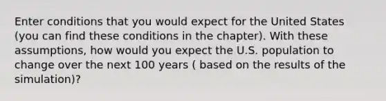 Enter conditions that you would expect for the United States (you can find these conditions in the chapter). With these assumptions, how would you expect the U.S. population to change over the next 100 years ( based on the results of the simulation)?