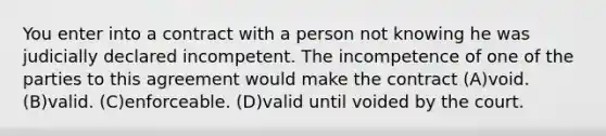 You enter into a contract with a person not knowing he was judicially declared incompetent. The incompetence of one of the parties to this agreement would make the contract (A)void. (B)valid. (C)enforceable. (D)valid until voided by the court.