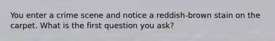 You enter a crime scene and notice a reddish-brown stain on the carpet. What is the first question you ask?