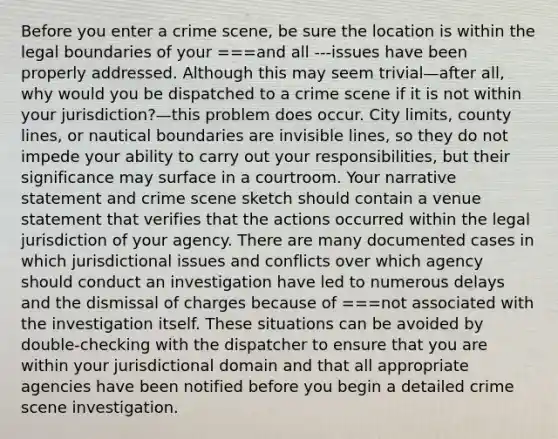 Before you enter a crime scene, be sure the location is within the legal boundaries of your ===and all ---issues have been properly addressed. Although this may seem trivial—after all, why would you be dispatched to a crime scene if it is not within your jurisdiction?—this problem does occur. City limits, county lines, or nautical boundaries are invisible lines, so they do not impede your ability to carry out your responsibilities, but their significance may surface in a courtroom. Your narrative statement and crime scene sketch should contain a venue statement that verifies that the actions occurred within the legal jurisdiction of your agency. There are many documented cases in which jurisdictional issues and conflicts over which agency should conduct an investigation have led to numerous delays and the dismissal of charges because of ===not associated with the investigation itself. These situations can be avoided by double-checking with the dispatcher to ensure that you are within your jurisdictional domain and that all appropriate agencies have been notified before you begin a detailed crime scene investigation.