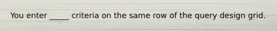 You enter _____ criteria on the same row of the query design grid.