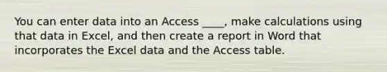 You can enter data into an Access ____, make calculations using that data in Excel, and then create a report in Word that incorporates the Excel data and the Access table.