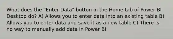 What does the "Enter Data" button in the Home tab of Power BI Desktop do? A) Allows you to enter data into an existing table B) Allows you to enter data and save it as a new table C) There is no way to manually add data in Power BI